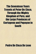 The Seventeen Years Travels of Peter de Cieza, Through the Mighty Kingdom of Peru, and the Large Provinces of Cartagena and Popayan in South America: From the City of Panama, on the Isthmus, to the Frontiers of Chile. Now First Tr. from the Spanish, and I