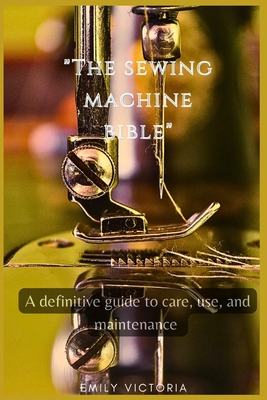 The SEWING MACHINE BIBLE: "A Definitive Guide to Care, Use, and Maintenance" - Victoria, Emily