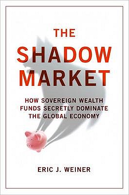 The Shadow Market: How Sovereign Wealth Funds Secretly Dominate the Global Economy - Weiner, Eric J.