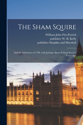 The Sham Squire; and the Informers of 1798, With Jottings About Ireland Seventy Years Ago - Fitz-Patrick, William John 1830-1895 (Creator), and W B Kelly, Publisher (Creator), and Simpkin and Marshall, Publisher...