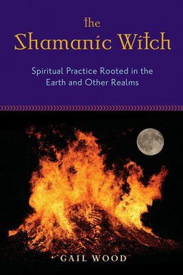 The Shamanic Witch: Spiritual Practice Rooted in the Earth and Other Realms - Wood, Gail, and Madden, Kristin (Foreword by)