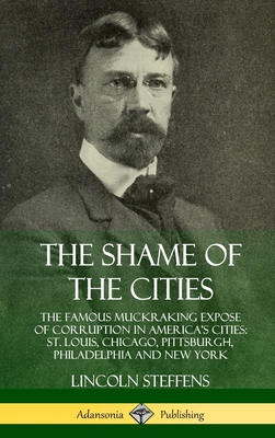 The Shame of the Cities: The Famous Muckraking Expose of Corruption in America's Cities: St. Louis, Chicago, Pittsburgh, Philadelphia and New York (Hardcover) - Steffens, Lincoln