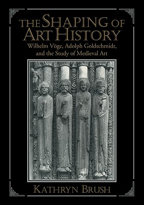 The Shaping of Art History: Wilhelm Vge, Adolph Goldschmidt, and the Study of Medieval Art - Brush, Kathryn