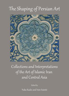 The Shaping of Persian Art: Collections and Interpretations of the Art of Islamic Iran and Central Asia - Kadoi, Yuka, Professor (Editor), and Sznt3 Ivn (Editor)