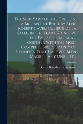 The Ship-yard of the Griffon, a Brigantine Built by Ren Robert Cavelier, Sieur De La Salle, in the Year 1679, Above the Falls of Niagara ... Together With the Most Complete Bibliography of Hennepin That Has Ever Been Made in Any One List .. - Remington, Cyrus Kingsbury