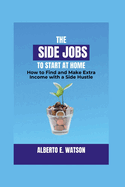 The Side Jobs to Start at Home: How to Find and Make Extra Income with a Side Hustle