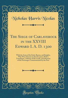 The Siege of Carlaverock in the XXVIII Edward I. A. D. 1300: With the Arms of the Earls, Barons, and Knights, Who Were Present on the Occasion; With a Translation, a History of the Castle, and Memoirs of the Personages Commemorated by the Poet - Nicolas, Nicholas Harris, Sir