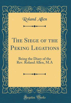 The Siege of the Peking Legations: Being the Diary of the Rev. Roland Allen, M.a (Classic Reprint) - Allen, Roland