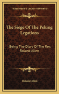 The Siege of the Peking Legations: Being the Diary of the REV. Roland Allen
