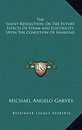 The Silent Revolution; Or The Future Effects Of Steam And Electricity Upon The Condition Of Mankind - Garvey, Michael Angelo