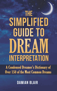 The Simplified Guide To Dream Interpretation: A Condensed Dreamer's Dictionary of Over 150 of the Most Common Dreams