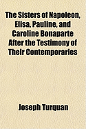 The Sisters of Napoleon, Elisa, Pauline, and Caroline Bonaparte: After the Testimony of Their Contemporaries (Classic Reprint)