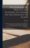 The Six Books of Proclus, the Platonic Successor, on the Theology of Plato: Translated from the Greek: To Which a Seventh Book [by the Translator] Is Added, in Order to Supply the Deficiency of Another Book on This Subject, Which Was Written by