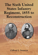 The Sixth United States Infantry Regiment, 1855 to Reconstruction - Swanson, Clifford L