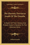 The Slavonic Provinces South of the Danube: A Sketch of Their History and Present State in Relation to the Ottoman Porte