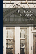 The Small Nursery: A Discussion of First Principles Governing Its Successful Establishment (Classic Reprint)