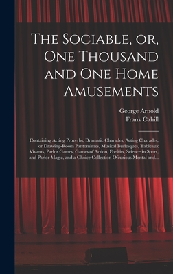 The Sociable, or, One Thousand and One Home Amusements: Containing Acting Proverbs, Dramatic Charades, Acting Charades, or Drawing-room Pantomimes, Musical Burlesques, Tableaux Vivants, Parlor Games, Games of Action, Forfeits, Science in Sport, And... - Arnold, George 1834-1865, and Cahill, Frank