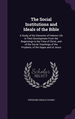 The Social Institutions and Ideals of the Bible: A Study of the Elements of Hebrew Life in Their Development From the Beginnings to the Time of Christ, and of the Social Teachings of the Prophets, of the Sages and of Jesus - Soares, Theodore Gerald