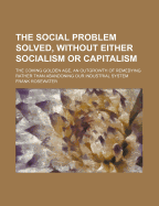 The Social Problem Solved, Without Either Socialism or Capitalism; The Coming Golden Age, an Outgrowth of Remedying Rather Than Abandoning Our Industrial System