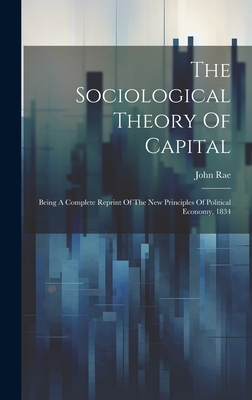 The Sociological Theory Of Capital: Being A Complete Reprint Of The New Principles Of Political Economy, 1834 - Rae, John