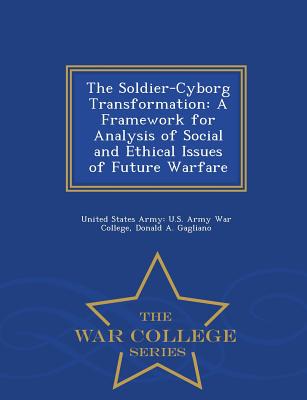 The Soldier-Cyborg Transformation: A Framework for Analysis of Social and Ethical Issues of Future Warfare - War College Series - United States Army U S Army War Colleg (Creator), and Gagliano, Donald A