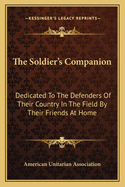 The Soldier's Companion: Dedicated To The Defenders Of Their Country In The Field By Their Friends At Home