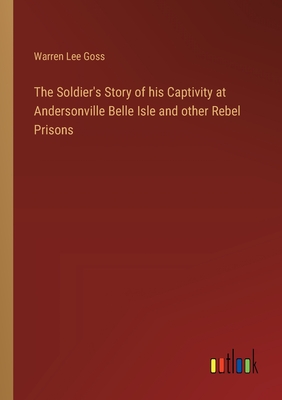 The Soldier's Story of his Captivity at Andersonville Belle Isle and other Rebel Prisons - Goss, Warren Lee