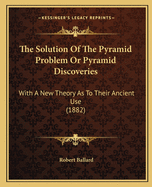 The Solution Of The Pyramid Problem Or Pyramid Discoveries: With A New Theory As To Their Ancient Use (1882)