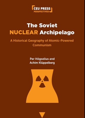 The Soviet Nuclear Archipelago: A Historical Geography of Atomic-Powered Communism - Hgselius, Per, and Klppelberg, Achim