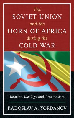 The Soviet Union and the Horn of Africa during the Cold War: Between Ideology and Pragmatism - Yordanov, Radoslav A