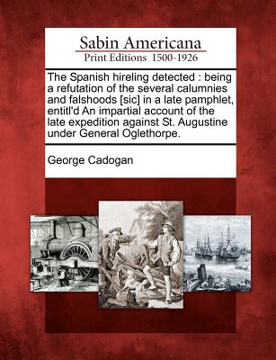 The Spanish Hireling Detected: Being a Refutation of the Several Calumnies and Falshoods [Sic] in a Late Pamphlet, Entitl'd an Impartial Account of the Late Expedition Against St. Augustine Under General Oglethorpe. - Cadogan, George