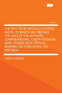 The Spectator, with Illustrative Notes. to Which Are Prefixed the Lives of the Authors; Comprehending Joseph Addison [And Others] with Critical Remark