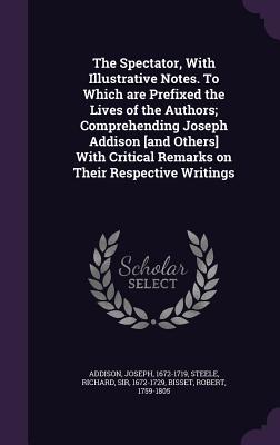 The Spectator, With Illustrative Notes. To Which are Prefixed the Lives of the Authors; Comprehending Joseph Addison [and Others] With Critical Remarks on Their Respective Writings - Addison, Joseph, and Steele, Richard, Sir, and Bisset, Robert