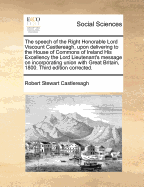 The Speech of the Right Honorable Lord Viscount Castlereagh, Upon Delivering to the House of Commons of Ireland His Excellency the Lord Lieutenant's Message on the Subject of an Incorporating Union with Great Britain, with the Resolutions: Containing the