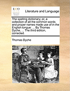 The Spelling Dictionary; Or, a Collection of All the Common Words and Proper Names Made Use of in the English Tongue: ... by Thomas Dyche, ... the Third Edition, Corrected.