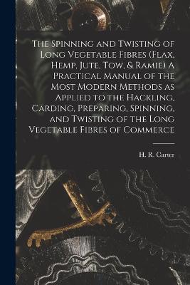 The Spinning and Twisting of Long Vegetable Fibres (flax, Hemp, Jute, tow, & Ramie) A Practical Manual of the Most Modern Methods as Applied to the Hackling, Carding, Preparing, Spinning, and Twisting of the Long Vegetable Fibres of Commerce - Carter, H R (Herbert R ) (Creator)
