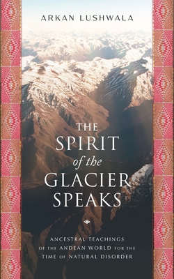 The Spirit of the Glacier Speaks: Ancestral Teachings of the Andean World for the Time of Natural Disorder - Lushwala, Arkan