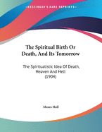 The Spiritual Birth Or Death, And Its Tomorrow: The Spiritualistic Idea Of Death, Heaven And Hell (1904)