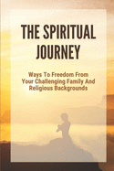 The Spiritual Journey: Ways To Freedom From Your Challenging Family And Religious Backgrounds