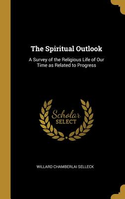 The Spiritual Outlook: A Survey of the Religious Life of Our Time as Related to Progress - Selleck, Willard Chamberlai