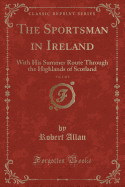 The Sportsman in Ireland, Vol. 1 of 2: With His Summer Route Through the Highlands of Scotland (Classic Reprint)