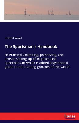 The Sportsman's Handbook: to Practical Collecting, preserving, and artistic setting-up of trophies and specimens to which is added a synoptical guide to the hunting grounds of the world - Ward, Roland