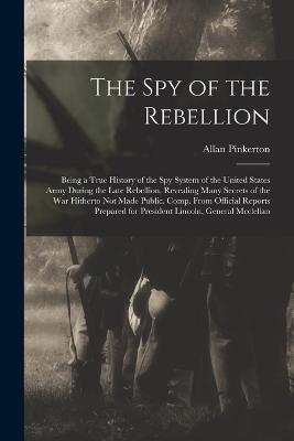 The Spy of the Rebellion: Being a True History of the Spy System of the United States Army During the Late Rebellion. Revealing Many Secrets of the War Hitherto Not Made Public. Comp. From Official Reports Prepared for President Lincoln, General Mcclellan - Pinkerton, Allan