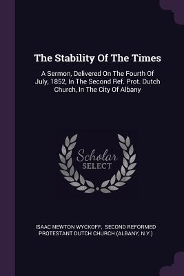 The Stability Of The Times: A Sermon, Delivered On The Fourth Of July, 1852, In The Second Ref. Prot. Dutch Church, In The City Of Albany - Wyckoff, Isaac Newton, and Second Reformed Protestant Dutch Church (Creator), and N y )