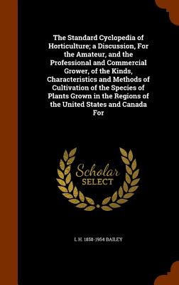 The Standard Cyclopedia of Horticulture; a Discussion, For the Amateur, and the Professional and Commercial Grower, of the Kinds, Characteristics and Methods of Cultivation of the Species of Plants Grown in the Regions of the United States and Canada For - Bailey, L H 1858-1954