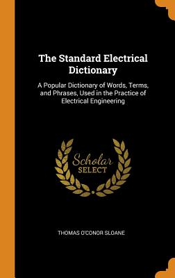 The Standard Electrical Dictionary: A Popular Dictionary of Words, Terms, and Phrases, Used in the Practice of Electrical Engineering - Sloane, Thomas O'Conor