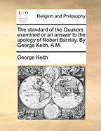 The Standard of the Quakers Examined or an Answer to the Apology of Robert Barclay. by George Keith, A.M