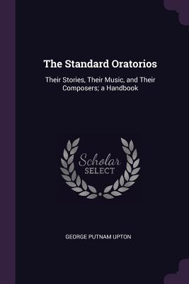 The Standard Oratorios: Their Stories, Their Music, and Their Composers; a Handbook - Upton, George Putnam