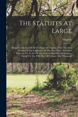 The Statutes At Large: Being A Collection Of All The Laws Of Virginia, From The First Session Of The Legislature, In The Year 1619: Published Pursuant To An Act Of The General Assembly Of Virginia, Passed On The Fifth Day Of February One Thousand - Virginia (Creator)