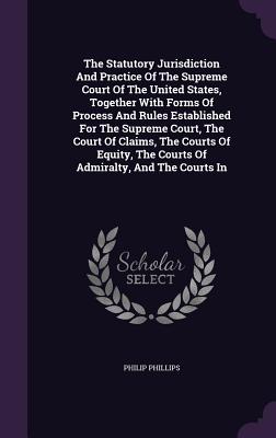 The Statutory Jurisdiction And Practice Of The Supreme Court Of The United States, Together With Forms Of Process And Rules Established For The Supreme Court, The Court Of Claims, The Courts Of Equity, The Courts Of Admiralty, And The Courts In - Phillips, Philip